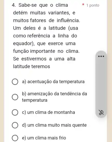 4. Sabe-se que o clima
detém muitas variantes, e
muitos fatores de influência.
Um deles é a latitude (usa
como referêncie I a linha do
equador), que exerce uma
função importante no clima.
Se estivermos ; a uma alta
latitude teremos
a) acentuação da temperatura
b) amenização da tendência da
temperatura
c) um clima de montanha
d) um clima muito mais quente
e) um clima mais ; frio
1 ponto