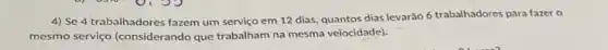 4) Se 4 trabalhadores fazem um serviço em 12 dias, quantos dias levarão 6 trabalhadores para fazer o
mesmo serviço (considerando que trabalham na mesma velocidade).