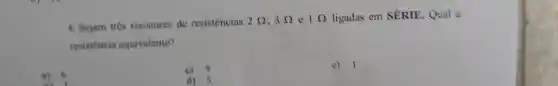 4. Sejam três resistores de resistências 2Omega ,3Omega  e 1Omega  ligadas em SÉRIE. Qual a
resistencia equivalente?
a) 6
c) 3
e) 1
d) 5