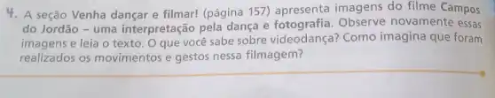 4. A seção Venha dançar e filmar!(página 157)apresenta imagens do filme Campos
do Jordão - uma interpretação pela dança e Observe novamente essas
imagens e leia o texto. O que você sabe sobre videodança? Como imagina que foram
realizados os movimentos e gestos nessa filmagem?