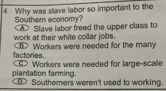 4. Why was slave labor so important to the
Southern economy?
South Slave labor freed the upper class to
work at their white collar jobs.
(B) Workers were needed for the many
factories.
Workers were needed for larg e-scale
plantation farming.
D) Southerne rs weren't used to working.