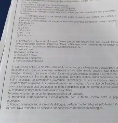 4. Sobre o pensamento socrático, analise as afirmativas e marque com v, do
com F, as falsas.
( ) Socrates e autor da obra Etica a Nicómaco
( ) Opensamento socratico está escrito em hebraico.
( ) A ironia e a maieutica sao as bases de sua filosofia
( ) Socrates nào criticou o saber dogmatico, sendo por isso, conselheiro dos governantes
de Atenas.
() Os diálogos platonicos sao importantes textos filosoficos que relatam, na maioria, o
pensamento de Sócrates.
A partir da análise dessas afirmativas, a alternativa que indica a sequencia correta, de cima
para baixo, é a
a) F VFVV
b) VF V V F
C) FFV FV
d) VFF FV
e) F VV V F
5. Lembremos a figura de Sócrates. Dizem que era um homem feio mas, quando falava
exercia estranho fascínio . Podemos atribuir a Sócrates duas maneiras de se chegar a
conhecimento. Essas duas maneiras são denominadas de
a) doxa e ironia.
b) ironia e maiêutica.
c) maiêutica e doxa.
d) maiêutica e episteme.
e) ironia e comtemplação
6. Na Grécia Antiga o filósofo Sócrates ficou famoso por interpelar os transeuntes e fa
perguntas aos que se achavam conhecedores de determinado assunto. Mas durant
diálogo.Sócrates colocava o interlocutor em situação delicada, levando-o a reconhecer
própria ignorância. Em virtude de sua atuação . Sócrates acabou sendo condenado à m
sob a acusação de corromper a juventude desobedecer as leis da cidade e desresp
certos valores religiosos . Considerando essas informaçoes sobre a vida de Sócrates, a
como a forma pela qual seu pensamento foi transmitido , pode-se afirmar que sua filosofi
a) transmitia conhecimentos de natureza cientifica.
b) baseava-se em uma contemplaçã da realidade.
c) transmitia conhecimentos exclusivamente sob a forma escrita entre a pop
ateniense.
d) ficou consagrada sob a forma de posteriormente redigidos pelo filósofo Pl
e) procurava transmitir as pessoas conhecimentos de natureza mitológica.