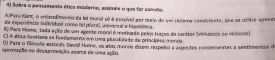 4) Sobre o pensamento ético moderno, assinale o que for correto.
A)Para Kant, o entendimento da lei moral só é possivel por meio de um sistema consistente que se utilize apena:
da experiência individual como lei plural, universal hipotética.
B) Para Hume, toda ação de um agente moral é motivado pelos traços de caráter (virtuosos ou viciosos).
C) A ética kantiana se fundamenta em uma pluralidade de principios morais.
D) Para o filósofo escocês David Hume, os atos morais dizem respeito a aspectos concernentes a sentimentos d
aprovação ou desaprovação acerca de uma ação.