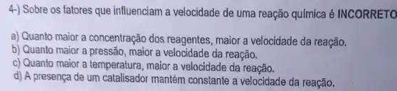 4-) Sobre os fatores que influenciam a velocidade de uma reação química é INCORRETO
a) Quanto maior a concentração dos reagentes, maior a velocidade da reação.
b) Quanto maior a pressão, maior a velocidade da reação.
c) Quanto maior a temperatura, maior a velocidade da reação.
d) A presença de um catalisador mantém constante a velocidade da reação.