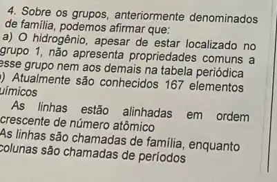 4. Sobre os grupos, anteriormente denominados
de familia, podemos arimar que:
a) O hidrogênio, apesar de estar localizado no
grupo 1, não apresenta propriedades comuns a
esse grupo nem aos demais na tabela periódica
) Atualmente são conhecidos 167 elementos
uímicos
linhas estão alinhadas em ordem
crescente de número atômico
As linhas são chamadas de familia, enquanto
zolunas são chamadas de periodos