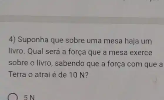 4) Suponha que sobre uma mesa haja um
livro. Qual será a força que a mesa exerce
sobre o livro , sabendo que a força com que a
Terra o atrai é de 10 N?
5N