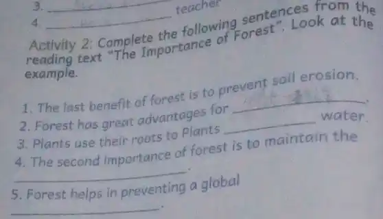 4 __
teacher
Activity 2: Complete the following sentent Look at the following orest ". Look at the
example.
1. The last benefit of forest is to prevent soil erosion.
2. Forest has great advantages for
__
3. Plants use their roots to Plants __ water
4. The secona importance of forest is to maintain the
__
5. Forest helps in preventing a global
__