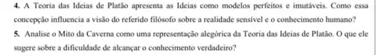 4. A Teoria das Ideias de Platão apresenta as Ideias como modelos perfeitos e imutáveis. Como essa
concepção influencia a visão do referido filósofo sobre a realidade sensivel e o conhecimento humano?
5. Analise o Mito da Caverna como uma representação alegórica da Teoria das Ideias de Platão. O que ele
sugere sobre a dificuldade de alcançar o conhecimento verdadeiro?