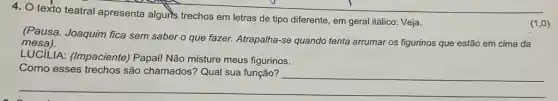 4. texto teatral apresenta alguris trechos em letras de tipo diferente, em geral itálico: Veja.
(Pausa. Joaquim fica sem saber o que fazer. Atrapalha-se quando tenta arrumar os figurinos que estão em cima da
mesa).
LUCILIA: (Impaciente)Papai! Não misture meus figurinos.
__
(1,0)