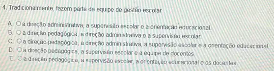 4. Tradicionalmente, fazem parte da equipe de gestão escolar
A. Oa direção administrativa, a supervisão escolar e a orientação educacional
B. a direção pedagógica, a direção administrativa e a supervisão escolar
C.
a direção pedagógica, a direção administrativa, a supervisão escolar e a orientação educacional
D. a direção pedagógica, a supervisão escolar e a equipe de docentes.
E.
a direção pedagógica, a supervisão escolar, a orientação educacional e os docentes