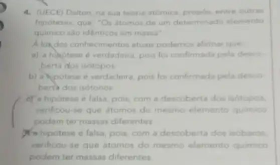 4. (UECE) Dalton, na sua teoria atómica, propos, entre outras
hipóteses, que: "Os atomos de um determinado elemento
quimico sào identicos em massa".
A lux,dos conhecimentos atuais podemos afirmar que.
a) a hihotese é verdadeira, pois for confirmada pela desco.
berta dos isótopos.
b) a hipotese é verdadeira, pois for confirmada pela desco.
berta dos isótonos.
er a hipotese é falsa pois, com a descoberta dos isótopos.
verificou-se que átomos do mesmo elemento quimico
podem ter massas diferentes
hipótese é falsa, pois com a descoberta dos isóbaros.
verificou-se que átomos do mesmo elemento quimico
podem ter massas diferentes.