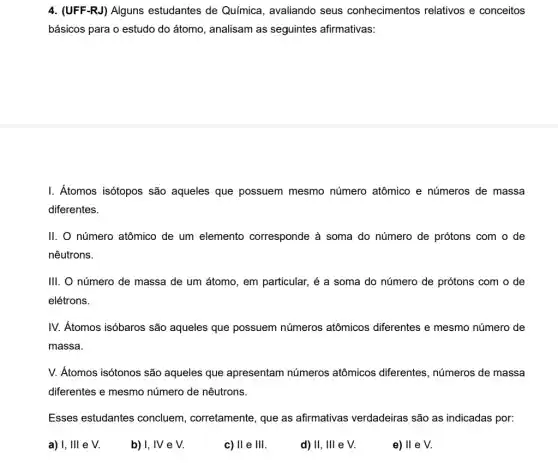 4. (UFF-RJ) Alguns estudantes de Química , avaliando seus conhecimentos relativos e conceitos
básicos para o estudo do átomo, analisam as seguintes afirmativas:
I. Átomos isótopos são aqueles que possuem mesmo número atômico e números de massa
diferentes.
II. número atômico de um elemento corresponde à soma do número de prótons com o de
nêutrons.
III. número de massa de um átomo, em particular , é a soma do número de prótons com o de
elétrons.
IV. Átomos isóbaros são aqueles que possuem números atômicos diferentes e mesmo número de
massa.
V. Átomos isótonos são aqueles que apresentam números atômicos diferentes, números de massa
diferentes e mesmo número de nêutrons.
Esses estudantes concluem, corretamente , que as afirmativas verdadeiras são as indicadas por:
a) I, Ill e V
b) I, IV e V.
c) II e III.
d) II, III e V.
e) ll e V.