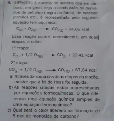 4. (UFPel-RS) A queima de matéria rica em car
bono, em geral , seja a combustão de deriva
dos de petróleo (negro de fumo)de madeira
(carvão) etc ., é representada pela seguinte
equação termoquímica:
C_((s))+O_(2(g))arrow CO_(2(g))+94,05kcal
Essa reação ocorre , normalmente em duas
etapas, a saber:
12 etapa:
C_((5))+1/2O_(2(g))arrow CO_((g))+26,41kcal
2^2 etapa:
CO_((g))+1/2O_(2(g))arrow CO_(2(g))+67,64kcal
a) Através da soma das duas etapas da reação,
mostre que a lei de Hess foi seguida.
b) As reações citadas estão representadas
por equaçōes termoquímicas . 0 que dife
rencia uma quimica simples de
uma equação termoquímica?
c) Qual será 0 calor liberado na formação de