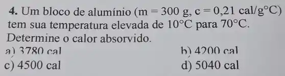 4. Um bloco de alumínio (m=300g,c=0,21cal/g^circ C)
tem sua temperatu ra elevada de 10^circ C para 70^circ C
Determine o calor absorvido.
a) 378 O cal
h) 4200 cal
c) 4500 cal
d) 5040 cal