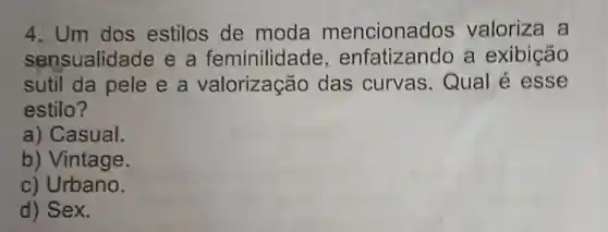 4. Um dos estilos de moda mencionac los valoriza a
sensualidade e a feminilidade , enfatizando a exibição
sutil da pele e a valorização das curvas Qual é esse
estilo?
a) Casual.
b) Vintage.
c) Urbano.
d) Sex.