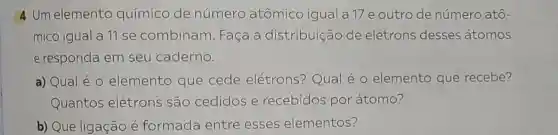 4 Um elemento químico de número atômico igual a 17 e outro de número atô-
mico igual a 11 se combinam Faça a distribuição de elétrons desses átomos
e responda em seu caderno.
a) Qual é 0 elemento que cede elétrons?Qual é 0 elemento que recebe?
Quantos elétrons são cedidos e recebidos por átomo?
b) Que ligação é formada entre esses elementos?