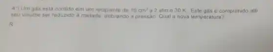 4*) Um gás está contido em um recipiente de 10cm^3 a 2 atm e 30 K. Este gás é comprimido até
seu volume ser reduzido à metade dobrando a pressão Qual a nova temperatura?
R