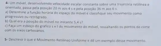 4- Um móvel desenvolvendo velocidade escalar constante sobre uma trajetória retilinea e
orientada, passa pela posição 20 m aos 4 se pela posição 36 m aos 6 s.
a) Determine a função horária do espaço do móvel e classifique seu movimento como
progressivo ou retrógrado.
b) Qual era a posição do móvel no instante 5,4 s?
c) Faça um esboço do gráfico sxt do movimento do móvel, ressaltando os pontos de corte
com os eixos cartesianos.
5- Descreva o que é Movimento Retilíneo Uniforme e dê um exemplo desse movimento.