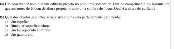 )4) Um observador nota que um edificio projeta no solo uma sombra de 15m de comprimento no instante em
que um muro de 200cm de altura projeta no solo uma sombra de 40cm. Qual é a altura do edifício?
)5) Qual dos objetos seguintes seria visível numa sala perfeitamente escurecida?
a) Um espelho.
b) Qualquer superficie clara.
c) Um fio aquecido ao rubro.
d) Um gato preto.