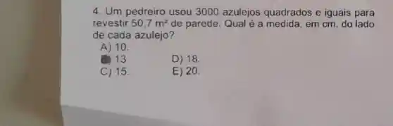 4. Um pedreiro usou 3000 azulejos quadrados e iguais para
revestir 50,7m^2 de parede. Qua lé a medida, em cm, do lado
de cada azulejo?
A) 10.
(B) 13.	D) 18.
C) 15.	E) 20.