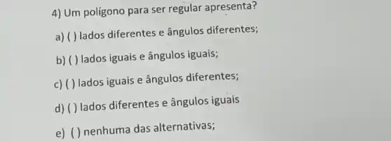 4) Um poligono para ser regular apresenta?
a) ( ) lados diferentes e ângulos diferentes;
b) ( ) lados iguais e ângulos iguais;
c) ( ) lados iguais e ângulos diferentes;
d) ( ) lados diferentes e ângulos iguais
e) ( ) nenhuma das alternativas;