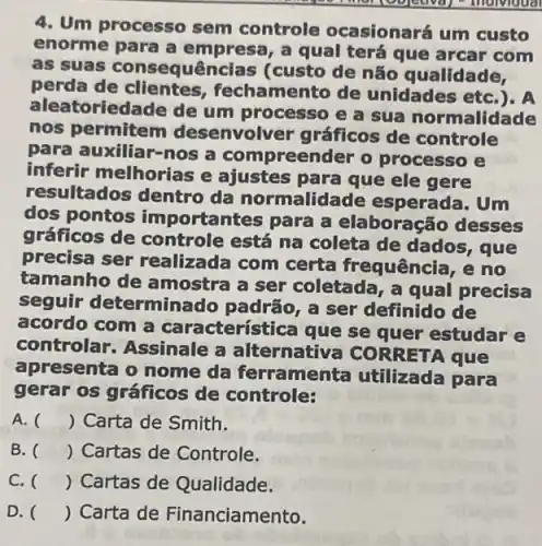 4. Um processo sem controle ocasionará um custo
enorme para a em a qual terá que arcar com
as suas consequências (custo de não qualidade,
perda de clientes , fechamento de unidades etc
aleatoriedade de um processo e a sua normalidade
nos permitem desenvolver gráficos de controle
para auxiliar-nos a compreender o processo e
inferir melhorias e ajustes para que ele gere
resultados dentro da normalidade esperada. Um
dos pontos importa intes para a elaboração desses
gráficos de controle está na coleta de dados, que
precisa ser realizada com certa frequência, e no
tamanho de amostra a ser coletada, a qual precisa
seguir determinado padrão, a ser definido de
acordo com a car acterística que se quer estudar e
controlar. Assinale a alternativa CORRETA que
apresenta o nome da ferramenta utilizada para
gerar os gráficos de controle:
A. ( ) Carta de Smith.
B. () Cartas de Controle.
C. () Cartas de Qualidade.
D. () Carta de Financiamento.