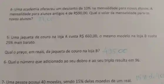 4- Uma academia ofereceu um desconto de 10%  na mensalidade para novos alunos. A
mensalidade para alunos antigos é de R 90,00 Qual o valor da mensalidade para os
novos alunos?
5- Uma jaqueta de couro na loja A custa R 660,00 o mesmo modelo na loja B custa
25%  mais barato.
Qual o preço, em reais, da jaqueta de couro na loja B?
6-Qual o número que adicionado ao seu dobro e ao seu triplo resulta em 96.
7- Uma pessoa possui 40 moedas, sendo 15%  delas moedas de um real.