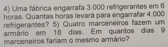 4) Uma fábrica engarrafa 3 .000 refrigerant es em 6
horas . Quantas horas levará para engarrafar 4.000
refrigeral ntes? 5) Quatro marceneir os fazem um
armário em 18 dias. Em quantos dias 9
marceneiros fariam o mesmo armário?