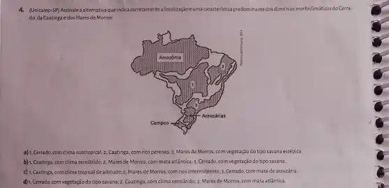 4. (Unicamp-SP) Assinalea alternativa que indica corretamentealocalizaçãoc uma caracteristica predominante dos dominios morfoclimáticos do Cerra-
do, da Caatinga e dos Mares de Morros.
a) 1, Cerrado, com clima subtropical; 2, Caatinga, com rios perenes; 3, Mares de Morros, com vegetação do tipo savana estépica.
b) 1, Caatinga, com clima semiárido; 2, Mares de Morros com mata atlântica: 3, Cerrado com vegetação do tipo savana.
c) 1, Caatinga, com clima tropical de altitude; 2 Mares de Morros, com rios intermitentes; 3, Cerrado com mata de araucária.
d) 1, Cerrado, com vegetação do tipo savana; 2 Caatinga, com clima semiárido;3. Mares de Morros com mata atlântica.