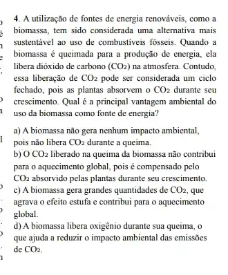 4. A utilização de fontes de energia renováveis , como a
biomassa, tem sido considerad:uma alternativa mais
, sustentável ao uso de combustiveis fosseis. Quando a
, biomassa é queimada para a produção de energia , ela
libera dióxido de carbono (CO_(2)) na atmosfera. Contudo.
essa liberação de CO_(2) pode ser considerada um ciclo
fechado, pois as plantas absorvem 0 CO_(2) durante seu
crescimento. Qual é a principal vantagem ambiental do
uso da biomassa como fonte de energia?
a) A biomassa não gera nenhum impacto ambiental,
pois não libera CO_(2) durante a queima.
b) 0 CO_(2) liberado na queima da biomassa não contribui
para o aquecimento global pois é compensado pelo
CO_(2)	pelas plantas durante seu crescimento.
c) A biomassa gera grandes quantidades de CO_(2) que
agrava o efeito estufa e contribui para o aquecimento
global.
d) A biomassa libera oxigênio durante sua queima , o
que ajuda a reduzir o impacto ambiental das emissōes
de CO_(2)