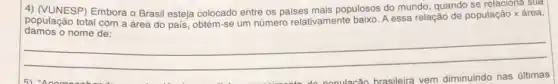 4) (VUNESP) Embora o Brasil esteja colocado entre os paises mais populosos do mundo, quando se relaciona sua
população total com a área do país, obtém-se um número relativamente baixo. A essa relação de população x área,
__