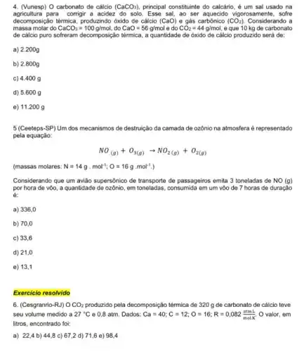 4. (Vunesp) O carbonato de cálcio (CaCO_(3)) principal constituinte do calcário , é um sal usado na
agricultura para corrigir a acidez do solo. Esse sal ao ser aquecido vigorosamente , sofre
decomposição térmica, produzindo óxido de cálcio (CaO) e gás carbônico (CO_(2)) Considerando a
massa molar do CaCO_(3)=100g/mol , do CaO=56g/mol e do CO_(2)=44g/mol , e que 10 kg de carbonato
de cálcio puro sofreram decomposição térmica, a quantidade de óxido de cálcio produzido será de:
a) 2.200g
b) 2.800g
c) 4.400 g
d) 5.600 g
e) 11.200 g
5 (Ceeteps-SP) Um dos mecanismos de destruição da camada de ozônio na atmosfera é representado
pela equação:
NO_((g))+O_(3(g))arrow NO_(2(g))+O_(2(g))
(massas molares: N=14gcdot mol^-1;O=16gcdot mol^-1
Considerando que um avião supersônico de transporte de passageiros emita 3 toneladas de NO (g)
por hora de vôo , a quantidade de ozônio , em toneladas, consumida em um vôo de 7 horas de duração
é:
a) 336,0
b) 70,0
c) 33,6
d) 21,0
e) 13,1
Exercicio resolvido
6. (Cesgranrio-RJ) OCO_(2) produzido pela decomposição térmica de 320 g de carbonato de cálcio teve
seu volume medido a 27^circ C e 0,8 atm. Dados: Ca=40;C=12;O=16;R=0,082(atmL)/(molK) O valor, em
litros, encontrado foi:
a) 22,4 b)44,8 c) 67 ,2 d) 71,6 e)98.4