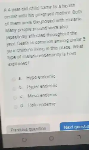 A 4 year-old child came to a health
center with his pregnant mother.Both
of them were diagnosed with malaria
Many people around were also
repeatedly affected throughout the
year. Death is common among under 5
year children living in this place.What
type of malaria endemicity is best
explained?
a. Hypo endemic
b. Hyper endernic
c. Meso endernic
d. Holo endemic