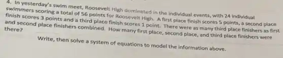 4. In yesterday's swim meet Roosevelt High dominated in the individual events, with 24 individual
swimmers scoring a total of 56 points for Roosevelt High. A first place finish scores 5 points, a second place
finish scores 3 points and a third place finish scores 1 point There were as many third place finishers as first
and second place finishers combined. How many first place, second place, and third place finishers were
there?
Write, then solve a system of equations to model the information above.