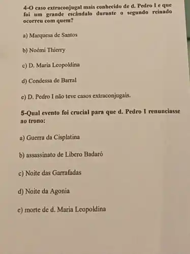 4-0 caso extraconjugal mais conhecido de d. Pedro I e que
foi um grande escândalo durante
ocorreu com quem
a) Marquesa de Santos
b) Noémi Thierry
c) D. Maria Leopoldina
d) Condessa de Barral
e) D. Pedro I não teve casos extraconjugais
3-Qual evento foi crucial para que d. Pedro I renunciasse
ao trono:
a) Guerra da Cisplatina
b) assassinato de Libero Badaró
c) Noite das Garrafadas
d) Noite da Agonia
e) morte de d .Maria Leopoldina