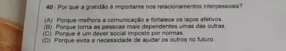 40- Por que a gratidão é importante nos relacionamentos interpessoais?
(A) Porque melhora a comunicação e fortalece os laços afetivos.
(B) Porque torna as pessoas mais dependentes umas das outras.
(C) Porque é um dever social imposto por normas.
(D) Porque evita a necessidade de ajudar os outros no futuro.