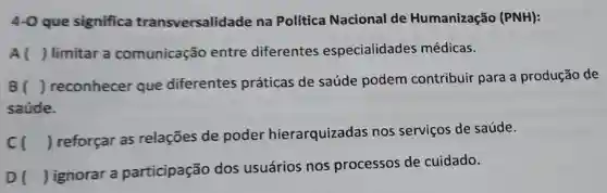 4-0 que significa transversalidade na Política Nacional de Humanização (PNH):
A () limitar a comunicação entre diferentes especialidades médicas.
B () reconhecer que diferentes práticas de saúde podem contribuir para a produção de
saúde.
cl
) reforçar as relações de poder hierarquizadas nos serviços de saúde.
DI
) ignorar a participação dos usuários nos processos de cuidado.