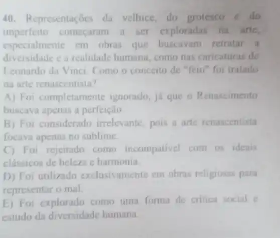 40. Representaçōes da velhice, do grotesco e do
imperfeito começaram a ser exploradas na arte,
especialmente em obras que buscavam retratar a
diversidade e a realidade humana como nas caricaturas de
Leonardo da Vinci Como o conceito de "feio" foi tratado
na arte renascentista?
A) Foi completame te ignorado, já que o Renascimento
buscava apenas a perfeição.
B) Foi considerado irrelevante, pois a arte renascentista
focava apenas no sublime.
C) Foi rejeitado como incompativel com os ideais
clássicos de beleza c harmonia.
D) Foi utilizado exclusivamente em obras religiosas para
representar o mal.
E) Foi explorado como uma forma de critica social e
estudo da diversidade humana.