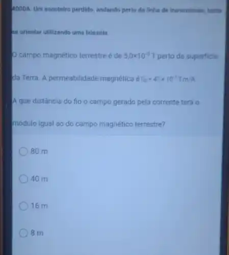 4000A. Um escoteiro perdido andando perto da linha de transmissão, tenta
se orientar utilizando uma bússola.
campo magnético terrestreé de 5,0times 10^-5T perto da superficie
da Terra. A permeabilidade magnética é D_(0)=40times 10^-7T.m/A.
A que distância do fio o campo gerado pela corrente terá o
módulo igual ao do campo magnético terrestre?
80 m
40 m
16 m
8 m