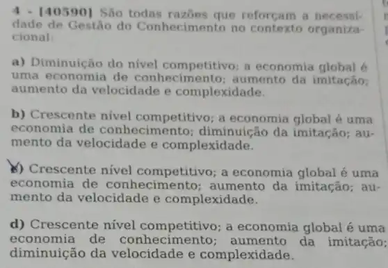 [40590] São todas razoes que reforçam a necessi-
dade de Gestão do Conhecimento no contexto organiza-
cional:
a) Diminuição do nivel competitivo; a economia global 6
uma economia de conhecimento ; aumento da imitação;
aumento da velocidade e complexidade.
b) Crescente nivel competitivo; a economia global é uma
economia de conhecimer to; diminuição da imitação; au-
mento da velocidade e complexidade.
b) Crescente nivel competitivo; a economia global é uma
economia de conhecime nto; aumento da imitação; au-
mento da velocidade e complexidade.
d) Crescente nivel competitivo; a economia global é uma
economia de conhecime nto; aumento da imitação;
diminuição da velocidade e complexidade.