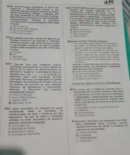 40)A s transformaçóes antrópicas na bacia sao
históricas o diversi devido a sua
extensão (permola ostados como Minas Gerais,
Pernambuco, Sergipe e Alagoas), além
de estar localizada om três biomas (Caatinga.
Mata Atlântica e Corrado)e ter uma diversidado
socioeconômica. Assinale a altornativa
correspondonte a bacia hidrográfica (BH) citada
no texto.
a) BH Amazônica
b) BH do Rio Sao Francisco
c) BH do Rio Paragual
d) BH do Rio Urugual
41)Os estados com malor número do agências da
Empresa Brasileira de Correlos e Tolégrafos
Minas Gerais e São Paulo. No que se refere
a macrorroglão brasileir om que os estados
citados estão localizados assinale a alternativa
correta.
a) Sudeste
Sul
c) Nordeste
d) Centro-Oeste
42) Cerrado teve sua vegetação original
suprimida principalmente na última metade do
século XX na esteira do desenvolvimento da
lançado com o(a) __ e da produção de
agricultura "moderna ", sustentada no discurso
alimentos para uma população mundial
crescente. Para isso, fol emprogado um pacote
tecnológico às condiçôes com uso
de técnicas de do solo utilização
intensiva de agrotóxicos e mecanização.
Assinale a alternativa quo preencha
corretamente a lacuna.
a) Protocolo de Quito
b) Novo Código Florestal
c) Agenda 2030
&Revolução Verde
43)0 setor secundário (ou Industria om geral)
compreende todas as atividados do
transformação de bens e divide-se em tròs
subsetores. No que se refere a atividades
voltadas ao setor secundárlo da economla,
assinale a alternativa incorrota.
a) Construção civil
b) Produção de bebidas
Extrativismo vegetal
d) Produção de vestimentas
ibfc
44)As Regioes Metropolitanas - as Aglomeraçôes
Urbanas sào recortes instituldos
determinação da Constitulcáo Federal do 1988.
determinação da dadue com a
visando Integrar a organização, o planejamento
e a execução públicas de interesse
Rogiáo Metrop olitana (RM) brasileira om
comum (IBGE, 2024). No que se refere a malor
numeros populacionais assinale a alternativa
corrota.
XI RM de Sào Paulo
b) RM de Porto Alegre
c) RM de Salvador
d) RM do Recile
45) Analise as duas situaçóos propostas.
funcionário dos Correios mora na cidade X
Ele, porém, se desloca todos os dias para
cidade Y, municipio vizinho onde trabalha.
II. Um candidato fol aprovado no concurso dos
Correios e fol alocado no extremo norte da
mesma cidade em que reside. Sua moradia
encontra-se no extremo sul desta mesma cidade
e todos os dias ele se desloca entre as dois
extremos
Assinale a alternativa que apresenta, correta e
descritos nas duas situaçóes.
respectivamento, os movimentos migratórios
A. Intra-urbano e exodo urbano
b) Exodo urbano e pendular
c) Exodo rural e transumáncia
d) Pendular e intra-urbano
CÓDIGO DE CONDUTA ETICA E INTEGRIDADE
46)De acordo com o Código do Conduta Etica o
Integridade dos Corrolos assinale a alternativa
que apresenta o principle ético que estabelece
a objetividade o imparcialidade nas decisóos.
açōes e no uso dos recursos da empresa born
como a prevalência do interesse público sobre
particular.
a) Dignidade humana e respeito as pessoas
b) Legalidade
Impessoalidade
d) Profissionalismo
47)Assinale a alternativa que apresenta o principlo
ético prestigiado pelos quando
repudia toda forma de fraude e corrupção no
exercicio do sua atividade.
a) Indisponibilidade
Legalidade
c) Sustentabilidade
d)Integridade