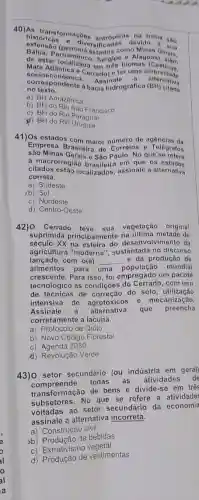 40)As bansformacbos antrópic devido
bistóricas a diversi são
de estar locambuco, Sergipo biomas
- Alagoas Jerals.
Mata Atlancalizada
correspondinica. Assinalo gráfica (BH)
- Cerrado) e ter uma diversidado
no texto....ente a bacia hidrográfica (BH) citada
no texto.
a) BH Amazônica
b) BHdo Rio Sao Francisco
c) BH do Rio Paraguai
(d) BH do Rio
41)Os estados com maior de agencias da
sào Minas Gerais e São Paulo. No que
Empresa Brasileira de Correios e Telégrafos
citados estão localizados,assinale a alternativa
à macrorregião brasileira em que os ostados
correta.
a) Sudeste
(b) Sul
c) Nordeste
d) Centro-Oeste
42) O Cerrado vegetação original
suprimida principalmente de
século xx desenvolvimento da
agricultura "moderna"sustentada no discurso
lançado com o(a) __ e da produção de
alimentos para uma
oopulação mundial
crescente.Para isso, foi empregado um pacote
tecnológico às condições com uso
de técnicas de correção do solo, utilização
intensiva de agrotóxico s e mecanização.
Assinale a alternativa que preencha
corretamente a lacuna.
a) Protocolo de Quito
b) Novo Código Florestal
c) Agenda 2030
d) Revolução Verde
43)O setor secundário (ou indústria em gera)
todas as atividades
transformação de bens e divide-se em trê
subsetores. No que se refere a atividades
voltadas ao setor secundário da economia
assinale a alternativa incorreta.
a) Construção civil
b) Produção de bebidas
c) Extrativism vegetal
d) Produção de vestimentas