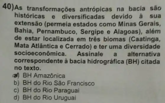 40)As transformaçõ as antrópicas na bacia
históricas e diversifica las devido à s ua
extensão (permeia estados como Minas Gerais,
Bahia , Pernambuco , Sergipe e Alagoas),além
de estar localizada em três biomas (Caatinga,
Mata Atlântica e Cerrado) e ter uma diversidade
socioeconômica Assinale ernativa
correspondente à bacia hidrográfica (BH) citada
no texto.
a) BH Amazônica
b) BH do Rio São Francisco
c) BH do Rio Paraguai
d) BH do Rio Uruguai