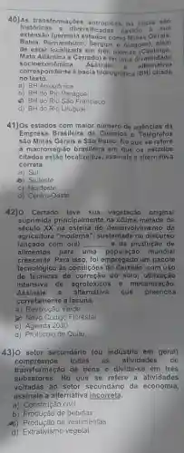 40)As transformaçōes antrópicas na bacia sao
históricas e diversificadas devido a sua
extensão (permeia como Minas Gerais,
Bahia, P ernambuco, Sergipe e Alagoas , além
de estar em três biomas (Caatinga.
Mata Atlântica e Cerrado) e ter uma diversidade
soci oeconômic a. Assinale
a alternativa
corresp ondente à bacia hidrográfica (BH)citada
no texto.
a) BH Amazônica
b) BH do Rio Paraguai
c) BH do Rio São Francisco
d) BH do Rio Uruguai
41)Os estados com maior número de agências da
Empresa Brasileira de Correios e Telégrafos
são Minas Gerais e São Paulo. No que se refere
à macrorregião brasileira em que os estados
citados estão localizados assinale a alternativa
correta.
a) Sul
b) Sudeste
c) Nordeste
d) Centro-Oeste
42) Cerrado sua vegetação original
suprimida principalmente na última metade de
século XX na desenvolvimento da
agricultura "moderna', sustentada no discurso
lançado com o(a) __ e da produção de
alimentos para uma população mundial
crescente.Para isso, foi empregado um pacote
tecnológico às condições do Cerrado, com uso
de técnicas de correção do solo , utilização
intensiva de agrotóxicos e mecanização.
Assinale a alternativa que preencha
corretamente a lacuna.
a) Revolução Verde
b) Novo Código Florestal
c) Agenda 2030
d) Protocolo de Quito
43)0 setor secundário (ou indústria em geral)
compreende todas as atividades de
transformação de bens e divide -se em três
subsetores.No que se refere a atividades
voltadas ao setor secundário da economia,
assinale a alternative incorreta.
a) Construção civil
b) Produção de bebidas
Produção de vestimentas
d)vegetal