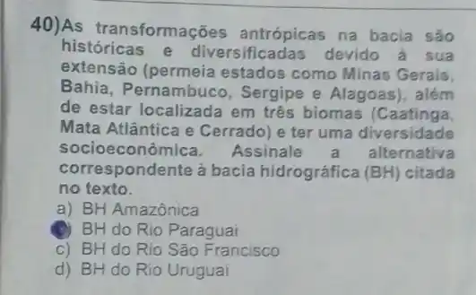 40)As transformações antrópicas na bacia são
históricas e diversificadas devido a sua
extensão (permeia estados como Minas Gerais,
Bahia, Pernambuco , Sergipe e Alagoas)além
de estar localizada em três biomas (Caatinga.
Mata Atlântica e Cerrado) e ter uma diversidade
socioeconômi ca. Assinale alternativa
correspondente a bacia hidrográfica (BH) citada
no texto.
a) BH Amazônica
BH do Rio Paraguai
c) BH do Rio São Francisco
d) BH do Rio Uruguai