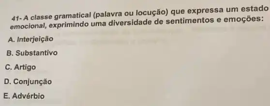 41- A classe gramatical (palavra ou locução) que expressa um estado
emocional exprimindo uma diversidade de sentimentos e emoçōes:
A. Interjeição
B. Substantivo
C. Artigo
D. Conjunção
E. Advérbio