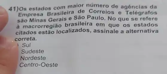 41) Os estados com maior número de agências da
Empre:a Brasileira de Correios e Telégrafos
são Minas Gerais e Sǎc Paulo. No que se refere
a mac rorregião brasileira em que os estados
citados estão localizados , assinale a alternativa
correta.
) Sul
Sudeste
Nordeste
Centro-Oeste