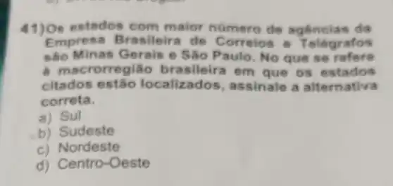 41 )Os estados com maior numero de a gen cias da
Empresa Br de T elégrafos
são Minas Gerais e São Paulo. No que se refere
a mac r rasileira em que os est ados
citados estão localiz a ssinale a alternativa
correta.
a) Sul
b) Sudeste
c) Nordeste
d) Centro-Oeste