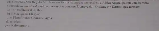 41) Unifenas-MG Regiao de relevo em forma de mesa e depressões a Africa Austral possui uma barrcira
momtanhosa no litoral onde se encontram o monte Roggeveld. o Olifante c o Karroo, que formam:
ala Cordilheira do Cabo:
b) 0 Macico da Etiópia:
c) 0 Planalto dos Grandes 1.agos;
d) o Adas:
c) o Kilimanjaro.