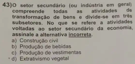 43) 0 setor secundário lou indústria em geral)
com preende todas as atividades de
transf ormação de bens e divide-se em três
subsetor es. No que se refere a atividades
voltadas ao setor secundário da economia,
assinale a alternativ a incorreta.
a) Construção civil
b) Produção de bebidas
c) P rodução de vestimentas
d) E xtrativismo vegetal